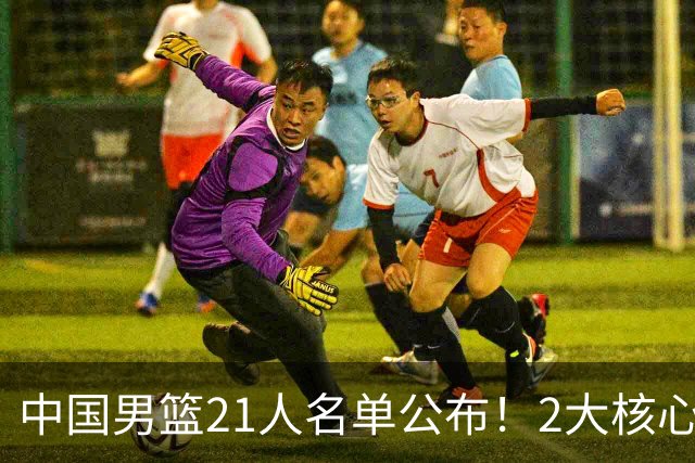 中国男篮21人名单公布！2大核心被弃，最大赢家出现：不是杨瀚森