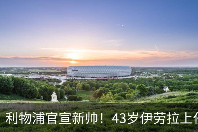 利物浦官宣新帅！43岁伊劳拉上任+签约2年，3大特质与克洛普神似