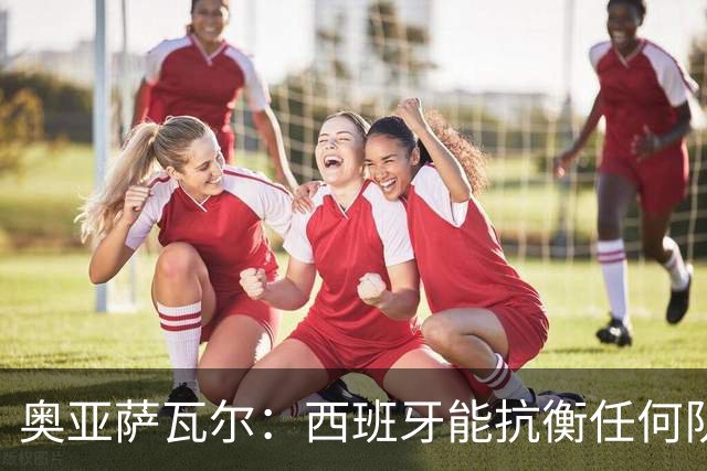 奥亚萨瓦尔：西班牙能抗衡任何队 梅罗这岁数还能踢本身就是成就