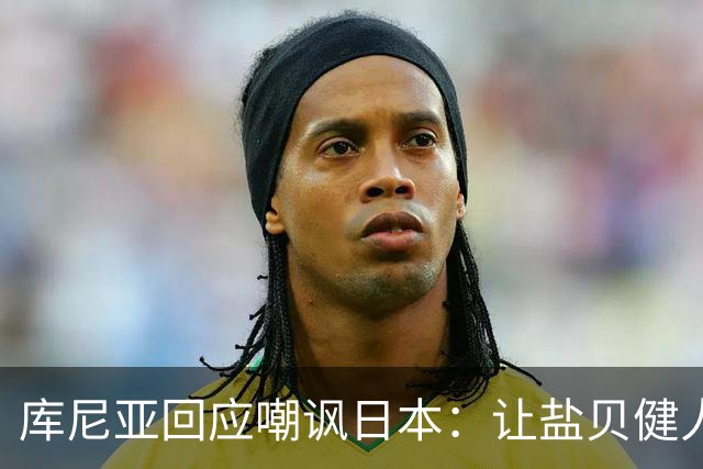 库尼亚回应嘲讽日本：让盐贝健人认清位置是好事 我们感受到冒犯