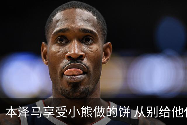 本泽马享受小熊做的饼 从别给他传球到真香
