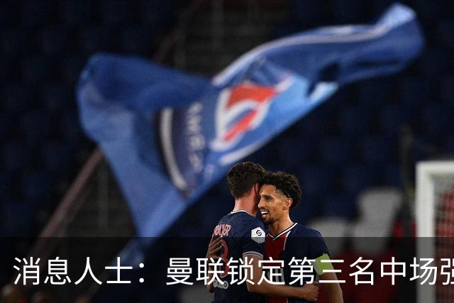 消息人士：曼联锁定第三名中场强援，布莱顿铁腰已获团队接触